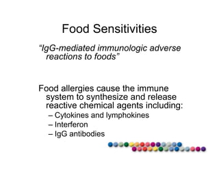 Food Sensitivities 
“IgG-mediated immunologic adverse 
reactions to foods” 
Food allergies cause the immune 
system to synthesize and release 
reactive chemical agents including: 
– Cytokines and lymphokines 
– Interferon 
– IgG antibodies 
 