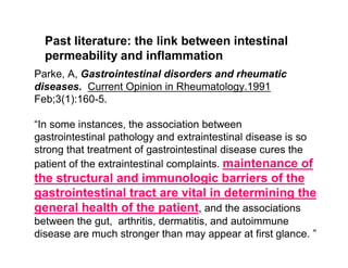 Past literature: the link between intestinal 
permeability and inflammation 
Parke, A, Gastrointestinal disorders and rheumatic 
diseases. Current Opinion in Rheumatology.1991 
Feb;3(1):160-5. 
“In some instances, the association between 
gastrointestinal pathology and extraintestinal disease is so 
strong that treatment of gastrointestinal disease cures the 
patient of the extraintestinal complaints. maintenance of 
the structural and immunologic barriers of the 
gastrointestinal tract are vital in determining the 
general health of the patient, and the associations 
between the gut, arthritis, dermatitis, and autoimmune 
disease are much stronger than may appear at first glance. ” 
 