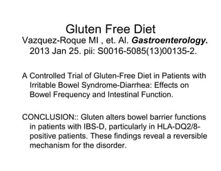Gluten Free Diet 
Vazquez-Roque MI , et. Al. Gastroenterology. 
2013 Jan 25. pii: S0016-5085(13)00135-2. 
A Controlled Trial of Gluten-Free Diet in Patients with 
Irritable Bowel Syndrome-Diarrhea: Effects on 
Bowel Frequency and Intestinal Function. 
CONCLUSION:: Gluten alters bowel barrier functions 
in patients with IBS-D, particularly in HLA-DQ2/8- 
positive patients. These findings reveal a reversible 
mechanism for the disorder. 
 