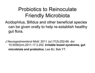 Probiotics to Reinoculate 
Friendly Microbiota 
Acidophilus, Bifidus and other beneficial species 
can be given orally to help re-establish healthy 
gut flora. 
J Neurogastroenterol Motil. 2011 Jul;17(3):252-66. doi: 
10.5056/jnm.2011.17.3.252. Irritable bowel syndrome, gut 
microbiota and probiotics. Lee BJ, Bak YT. 
 