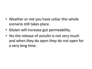 • Weather or not you have celiac this whole
  scenario still takes place.
• Gluten will increase gut permeability.
• Yes the release of zonulin is not very much
  and when they do open they do not open for
  a very long time.
 