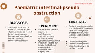Paediatric intestinal-pseudo
obstruction
• The diagnosis of PIPO is
based on the presence of
objective measures of small
bowel neuromuscular
involvement, Investigations
involve radiology,
endoscopy, laboratory.
• The treatment of PIPO
requires a
multidisciplinary
approach and may
include restoring
hydroelectrolytic balance.
• Treatment options may
include medications,
specialized diets,
nutritional support,
surgery, and
• Pediatric intestinal pseudo-
obstruction (PIPO) presents
several challenges for
affected children, their
families, and healthcare
providers:
• Difficulty in diagnosis
• Complex management
• Impact on quality of life
• Limited research
DIAGNOSIS
TREATMENT
CHALLENGES
Student: Dana Turabi
 