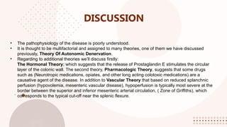 DISCUSSION
• The pathophysiology of the disease is poorly understood.
• It is thought to be multifactorial and assigned to many theories, one of them we have discussed
previously, Theory Of Autonomic Denervation.
• Regarding to additional theories we’ll discuss firstly:
The Hormonal Theory; which suggests that the release of Prostaglandin E stimulates the circular
layer of the colonic wall. The second theory, Pharmacologic Theory, suggests that some drugs
such as (Neurotropic medications, opiates, and other long acting colotoxic medications) are a
causative agent of the disease. In addition to Vascular Theory that based on reduced splanchnic
perfusion (hypovolemia, mesenteric vascular disease), hypoperfusion is typically most severe at the
border between the superior and inferior mesenteric arterial circulation, ( Zone of Griffiths), which
corresponds to the typical cut-off near the splenic flexure.
 