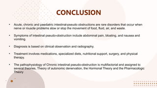 CONCLUSION
• Acute, chronic and paediatric intestinal-pseudo obstructions are rare disorders that occur when
nerve or muscle problems slow or stop the movement of food, fluid, air, and waste.
• Symptoms of intestinal pseudo-obstruction include abdominal pain, bloating, and nausea and
vomiting.
• Diagnosis is based on clinical observation and radiography.
• Treatment involves medications, specialized diets, nutritional support, surgery, and physical
therapy.
• The pathophysiology of Chronic intestinal pseudo-obstruction is multifactorial and assigned to
several theories, Theory of autonomic denervation, the Hormonal Theory and the Pharmacologic
Theory
 