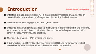 Introduction
● Intestinal pseudo-obstruction (IPO) is a rare clinical syndrome characterized by
bowel dilation in the absence of any actual obstruction in the intestine.
● IPO can result from myogenic or neurogenic causes.
● Impaired intestinal peristalsis leads to the buildup of digested food in the intestine,
which can cause symptoms that mimic obstruction, including abdominal pain,
severe nausea, vomiting, and bloating.
● There are two types of IPO: chronic and acute.
● It is important to differentiate between intestinal IPO and gastroparesis, which
resembles IPO but involves an actual obstruction in the intestine.
Student: Mosa Abu Dawwas
 
