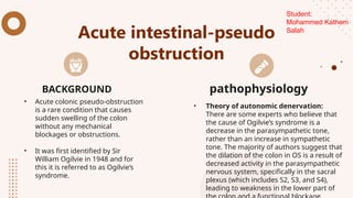 Acute intestinal-pseudo
obstruction
• Acute colonic pseudo-obstruction
is a rare condition that causes
sudden swelling of the colon
without any mechanical
blockages or obstructions.
• It was first identified by Sir
William Ogilvie in 1948 and for
this it is referred to as Ogilvie’s
syndrome.
• Theory of autonomic denervation:
There are some experts who believe that
the cause of Ogilvie’s syndrome is a
decrease in the parasympathetic tone,
rather than an increase in sympathetic
tone. The majority of authors suggest that
the dilation of the colon in OS is a result of
decreased activity in the parasympathetic
nervous system, specifically in the sacral
plexus (which includes S2, S3, and S4),
leading to weakness in the lower part of
BACKGROUND pathophysiology
Student:
Mohammed Kathem
Salah
 