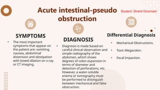 Acute intestinal-pseudo
obstruction
• The most important
symptoms that appear on
the patient are: vomiting,
nausea, abdominal
distension and obstipation
with bowel dilation on x-ray
or CT imaging.
• Diagnosis is made based on
careful clinical observation and
simple radiography of the
abdomen, which shows
degrees of colon expansion in
terms of diameter and
detection of perforations, etc.
However, a water-soluble
enema or tomography must
be performed to distinguish
between mechanical and false
obstruction.
• Mechanical Obstructions.
• Toxic Megacolon.
• Fecal Impaction.
SYMPTOMS
DIAGNOSIS
Differential Diagnosis
Student: Shahd Ghannam
 