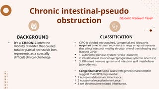 Chronic intestinal-pseudo
obstruction
• It's A CHRONIC intestine
motility disorder that causes
total or partial peristalsis loss,
represents as a specially
difficult clinical challenge.
• CIPO is divided into acquired, congenital and idiopathic
• Acquired CIPO is often secondary to large arrays of diseases
that affect intestinal motility through one of the following and
leads to CIPO:
 1. autonomic nervous system (stroke ,diabetes)
 2. intestinal wall muscle layer (progressive systemic sclerosis )
 3. OR mixed nervous system and intestinal wall muscle layer
(scleroderma).
• Congenital CIPO: some cases with genetic characteristics
suggest that CIPO may involve:
 1. Autosomal dominant inheritance
 2. Autosomal recessive inheritance
 3. sex chromosome-related inheritance.
BACKGROUND CLASSIFICATION
Student: Raneem Tayeh
 