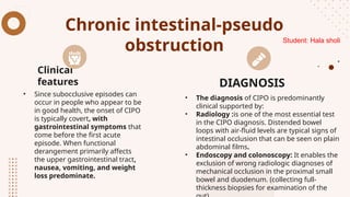 Chronic intestinal-pseudo
obstruction
• Since subocclusive episodes can
occur in people who appear to be
in good health, the onset of CIPO
is typically covert, with
gastrointestinal symptoms that
come before the first acute
episode. When functional
derangement primarily affects
the upper gastrointestinal tract,
nausea, vomiting, and weight
loss predominate.
• The diagnosis of CIPO is predominantly
clinical supported by:
• Radiology :is one of the most essential test
in the CIPO diagnosis. Distended bowel
loops with air-fluid levels are typical signs of
intestinal occlusion that can be seen on plain
abdominal films.
• Endoscopy and colonoscopy: It enables the
exclusion of wrong radiologic diagnoses of
mechanical occlusion in the proximal small
bowel and duodenum. (collecting full-
thickness biopsies for examination of the
Clinical
features DIAGNOSIS
Student: Hala sholi
 
