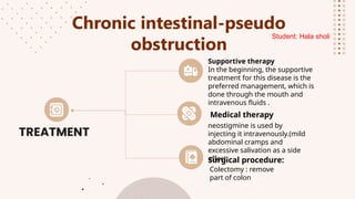 Chronic intestinal-pseudo
obstruction
In the beginning, the supportive
treatment for this disease is the
preferred management, which is
done through the mouth and
intravenous fluids .
Supportive therapy
neostigmine is used by
injecting it intravenously.(mild
abdominal cramps and
excessive salivation as a side
effect .
Medical therapy
Colectomy : remove
part of colon
Surgical procedure:
Student: Hala sholi
 