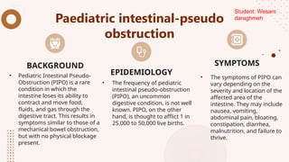 Paediatric intestinal-pseudo
obstruction
• Pediatric Intestinal Pseudo-
Obstruction (PIPO) is a rare
condition in which the
intestine loses its ability to
contract and move food,
fluids, and gas through the
digestive tract. This results in
symptoms similar to those of a
mechanical bowel obstruction,
but with no physical blockage
present.
• The frequency of pediatric
intestinal pseudo-obstruction
(PIPO), an uncommon
digestive condition, is not well
known. PIPO, on the other
hand, is thought to afflict 1 in
25,000 to 50,000 live births.
• The symptoms of PIPO can
vary depending on the
severity and location of the
affected area of the
intestine. They may include
nausea, vomiting,
abdominal pain, bloating,
constipation, diarrhea,
malnutrition, and failure to
thrive.
BACKGROUND
EPIDEMIOLOGY
SYMPTOMS
Student: Wesam
daraghmeh
 