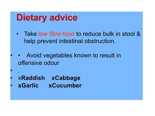 Dietary advice
• Take low fibre food to reduce bulk in stool &
help prevent intestinal obstruction.
• • Avoid vegetables known to result in
offensive odour
• .
• xRaddish xCabbage
• xGarlic xCucumber
 