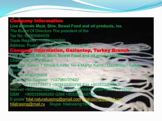 Company Information
Live Animals Meat, Skin, Bowel Food and oil products, inc.
The Board Of Directors The president of the
Tax No: 60060064435
Trade Register: 110640005966
Address: Puskine 31 / A Kazakhstan / Almaty

Company Information, Gaziantep, Turkey Branch
Live Animals Meat, Skin, Bowel Food and oil products, inc.
Chairman Of The Board
Address: Gatem 7 Wheat futures. No 4 Martyr Kamil / Gaziantep / Turkey
Blocks
Tax No: 4630496808
Commercial Register: 11/37960/37422
Phone +77272734973 +903422303799 Fax +903422206252
Internet +908502218290 GSM +77012666846 GSM+905327716295
GSM +905339589265 GSM +905350743799
E-posta hilal.naturalcasing@gmail.com hilalcasing@gmail.com
hilalcasing@mail.ru Skype: hilalcasing1968

 