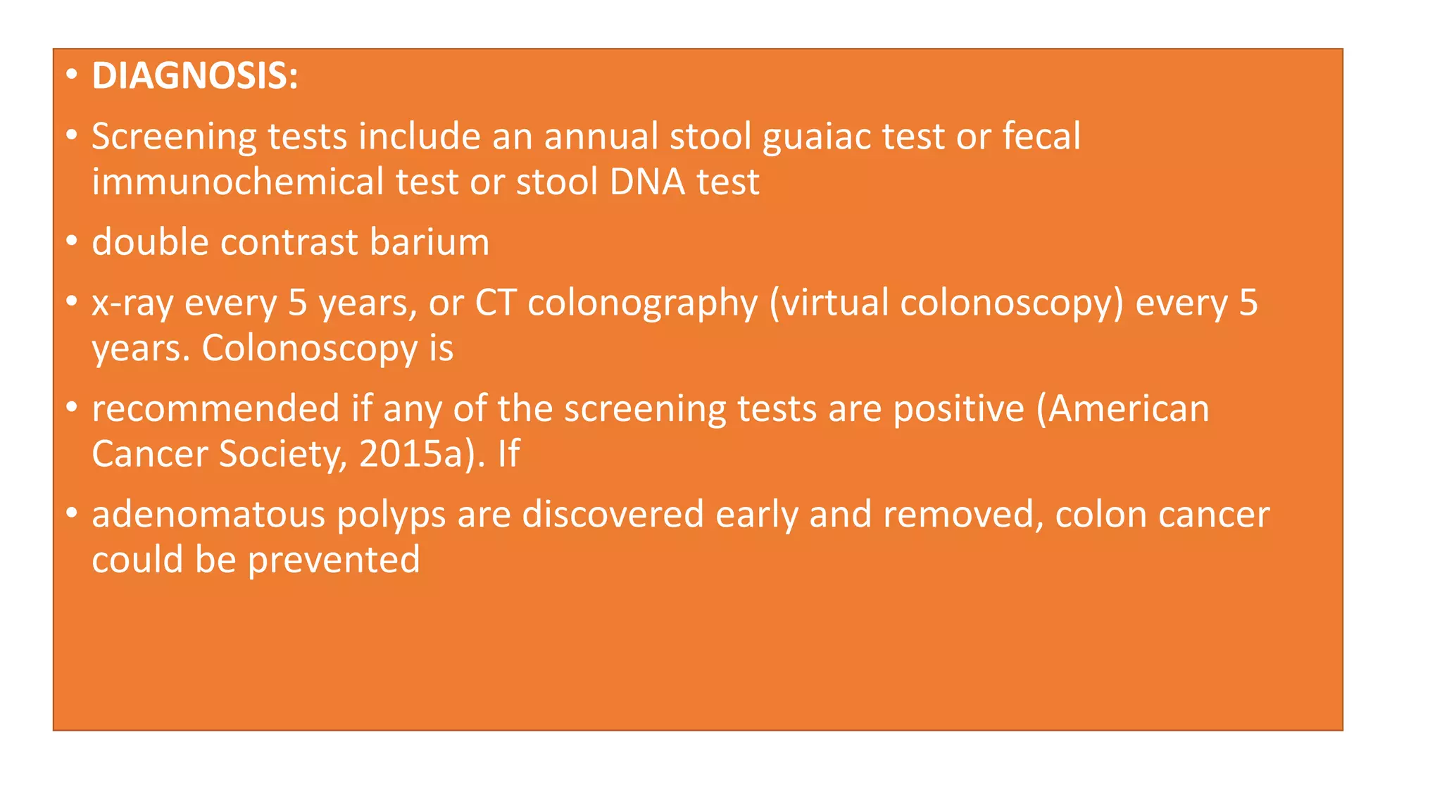 • DIAGNOSIS:
• Screening tests include an annual stool guaiac test or fecal
immunochemical test or stool DNA test
• double contrast barium
• x-ray every 5 years, or CT colonography (virtual colonoscopy) every 5
years. Colonoscopy is
• recommended if any of the screening tests are positive (American
Cancer Society, 2015a). If
• adenomatous polyps are discovered early and removed, colon cancer
could be prevented
 