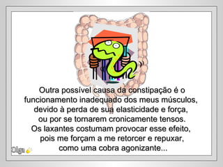 Outra possível causa da constipação é o
funcionamento inadequado dos meus músculos,
   devido à perda de sua elasticidade e força,
    ou por se tornarem cronicamente tensos.
  Os laxantes costumam provocar esse efeito,
    pois me forçam a me retorcer e repuxar,
         como uma cobra agonizante...
 