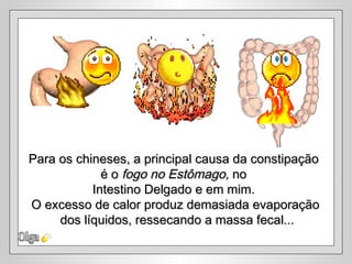 Para os chineses, a principal causa da constipação
             é o fogo no Estômago, no
           Intestino Delgado e em mim.
O excesso de calor produz demasiada evaporação
     dos líquidos, ressecando a massa fecal...
 