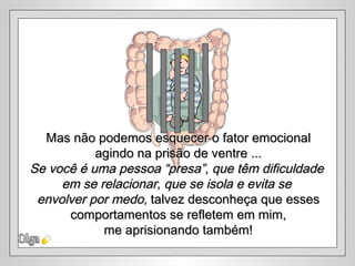 Mas não podemos esquecer o fator emocional
           agindo na prisão de ventre ...
Se você é uma pessoa “presa”, que têm dificuldade
     em se relacionar, que se isola e evita se
 envolver por medo, talvez desconheça que esses
      comportamentos se refletem em mim,
            me aprisionando também!
 