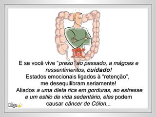 E se você vive “preso” ao passado, a mágoas e
           ressentimentos, cuidado !
    Estados emocionais ligados à “retenção”,
          me desequilibram seriamente!
Aliados a uma dieta rica em gorduras, ao estresse
    e um estilo de vida sedentário, eles podem
            causar câncer de Cólon...
 