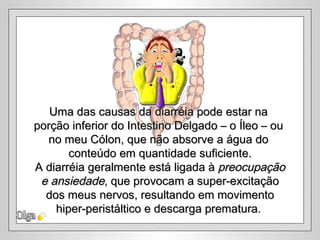 Uma das causas da diarréia pode estar na
porção inferior do Intestino Delgado – o Íleo – ou
  no meu Cólon, que não absorve a água do
       conteúdo em quantidade suficiente.
A diarréia geralmente está ligada à preocupação
 e ansiedade, que provocam a super-excitação
  dos meus nervos, resultando em movimento
    hiper-peristáltico e descarga prematura.
 