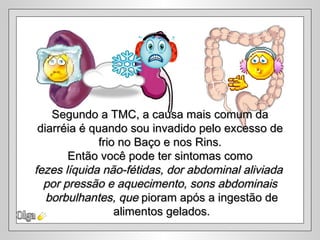 Segundo a TMC, a causa mais comum da
 diarréia é quando sou invadido pelo excesso de
              frio no Baço e nos Rins.
       Então você pode ter sintomas como
fezes líquida não-fétidas, dor abdominal aliviada
  por pressão e aquecimento, sons abdominais
   borbulhantes, que pioram após a ingestão de
                  alimentos gelados.
 