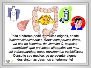 Essa síndrome pode ter muitas origens, desde
intolerância alimentar e dietas com poucas fibras,
    ao uso de laxantes, de vitamina C, estresse
   emocional, que provocam alterações em meu
chi e descontrolam meus movimentos peristálticos!
    Consulte seu médico, se apresentar alguns
       dos sintomas descritos anteriormente!
 