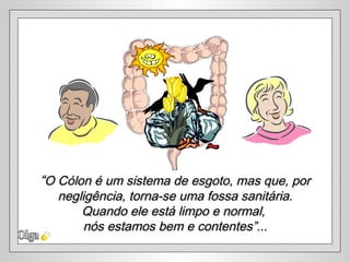 “O Cólon é um sistema de esgoto, mas que, por
  negligência, torna-se uma fossa sanitária.
      Quando ele está limpo e normal,
      nós estamos bem e contentes”...
 