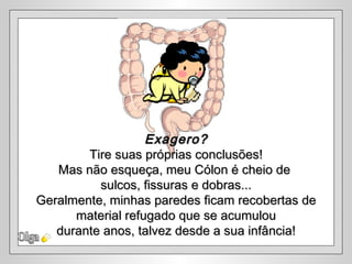 Exagero?
        Tire suas próprias conclusões!
   Mas não esqueça, meu Cólon é cheio de
          sulcos, fissuras e dobras...
Geralmente, minhas paredes ficam recobertas de
      material refugado que se acumulou
   durante anos, talvez desde a sua infância!
 
