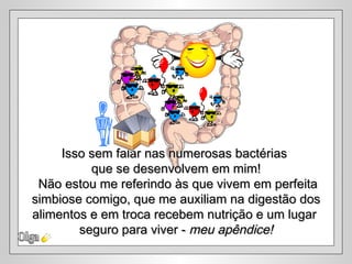 Isso sem falar nas numerosas bactérias
          que se desenvolvem em mim!
 Não estou me referindo às que vivem em perfeita
simbiose comigo, que me auxiliam na digestão dos
alimentos e em troca recebem nutrição e um lugar
        seguro para viver - meu apêndice!
 