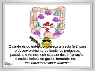 Quando estou entupido, ofereço um solo fértil para
    o desenvolvimento de bactérias perigosas,
 parasitas e vermes que causam dor, inflamação
    e muitas bolsas de gases, tornando-me...
          mal educado e inconveniente!
 