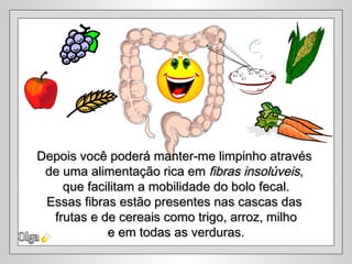 Depois você poderá manter-me limpinho através
 de uma alimentação rica em fibras insolúveis,
    que facilitam a mobilidade do bolo fecal.
 Essas fibras estão presentes nas cascas das
  frutas e de cereais como trigo, arroz, milho
            e em todas as verduras.
 