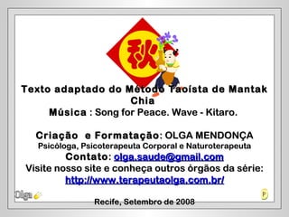 Texto adaptado do Método Taoísta de Mantak
                     Chia
     Música : Song for Peace. Wave - Kitaro.

  Criação e Formatação : OLGA MENDONÇA
  Psicóloga, Psicoterapeuta Corporal e Naturoterapeuta
         Contato : olga.saude@gmail.com
Visite nosso site e conheça outros órgãos da série:
         http://www.terapeutaolga.com.br/

               Recife, Setembro de 2008
 