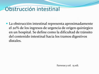 Obstrucción intestinal La obstrucción intestinal representa aproximadamente el 20% de los ingresos de urgencia de origen quirúrgico en un hospital. Se define como la dificultad de tránsito del contenido intestinal hacia los tramos digestivos distales.Farreras y col.  15 edi.
