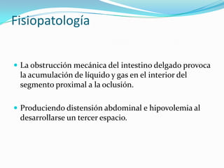 Fisiopatología La obstrucción mecánica del intestino delgado provoca la acumulación de líquido y gas en el interior del segmento proximal a la oclusión. Produciendo distensión abdominal e hipovolemia al desarrollarse un tercer espacio.