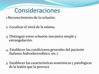 Consideraciones 1.Reconocimiento de la oclusión. 2. Localizar el nivel de la misma.3. Distinguir entre oclusión mecánica simple y estrangulación. 4. Establecer las condiciones generales del paciente (balance hidroelectrolítico, etc.)  5. Establecer las características anatómicas y patológicas de la lesión que la provoca