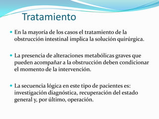 TratamientoEn la mayoría de los casos el tratamiento de la obstrucción intestinal implica la solución quirúrgica.La presencia de alteraciones metabólicas graves que pueden acompañar a la obstrucción deben condicionar el momento de la intervención. La secuencia lógica en este tipo de pacientes es: investigación diagnóstica, recuperación del estado general y, por último, operación. 