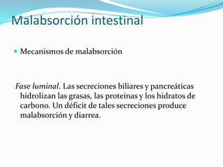 Malabsorción intestinal Mecanismos de malabsorción Fase luminal. Las secreciones biliares y pancreáticas hidrolizan las grasas, las proteínas y los hidratos de carbono. Un déficit de tales secreciones produce malabsorción y diarrea. 