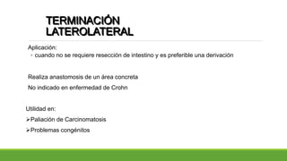 TERMINACIÓN
LATEROLATERAL
Aplicación:
◦ cuando no se requiere resección de intestino y es preferible una derivación
Realiza anastomosis de un área concreta
No indicado en enfermedad de Crohn
Utilidad en:
Paliación de Carcinomatosis
Problemas congénitos
 
