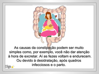 Olga As causas da constipação podem ser muito  simples como, por exemplo, você não dar atenção à hora de excretar. Aí as fezes voltam e endurecem. Ou devido à desidratação, após quadros  infecciosos e o parto.  