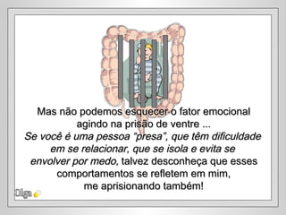 Olga Mas não podemos esquecer o fator emocional agindo na prisão de ventre ... Se você é uma pessoa “presa”, que têm dificuldade  em se relacionar, que se isola e evita se  envolver por medo,  talvez desconheça que esses comportamentos se refletem em mim,  me aprisionando também! 