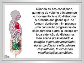 Olga Quando eu fico constipado,  aumento de volume e interrompo  o movimento livre do diafragma! A pressão dos gases que  se  formam dentro de mim provoca uma contração progressiva da caixa torácica e atrai a toxidez em toda extensão do diafragma. Isso acaba  pressionando o  coração e gerando ansiedade,  dores cardíacas e dificuldades  respiratórias ,  favorecendo manifestações asmáticas . 