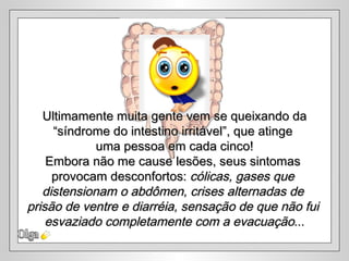 Olga Ultimamente muita gente vem se queixando da “ síndrome do intestino irritável”, que atinge  uma pessoa em cada cinco! Embora não me cause lesões, seus sintomas  provocam desconfortos:  cólicas, gases que  distensionam o abdômen, crises alternadas de  prisão de ventre e diarréia, sensação de que não fui  esvaziado completamente com a evacuação ... 