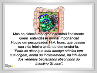 Olga Mas na ciência moderna encontrei finalmente quem  entendesse minha importância! Houve um pesquisador, H.V. Irons, que passou  sua vida inteira tentando demonstrá-la. “ Pode-se dizer que toda doença crônica tem  sua origem, direta ou indiretamente, na influência  dos venenos bacterianos absorvidos do Intestino Grosso”. 