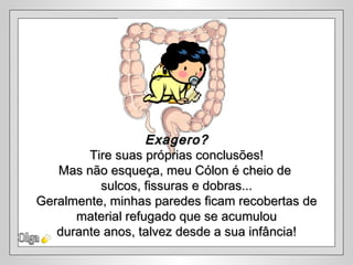 Olga Exagero? Tire suas próprias conclusões! Mas não esqueça, meu Cólon é cheio de  sulcos, fissuras e dobras... Geralmente, minhas paredes ficam recobertas de material refugado que se acumulou  durante anos, talvez desde a sua infância! 