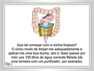 Olga Que tal começar com a minha limpeza? O único modo de limpar-me adequadamente é aplicar-me uma boa ducha, isto é, fazer passar por mim uns 100 litros de água corrente filtrada (de  uma torneira com um purificador, por exemplo). 