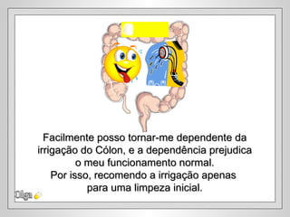 Olga Facilmente posso tornar-me dependente da irrigação do Cólon, e a dependência prejudica  o meu funcionamento normal. Por isso, recomendo a irrigação apenas  para uma limpeza inicial. 