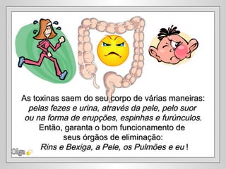 Olga As toxinas saem do seu corpo de várias maneiras: pelas fezes e urina, através da pele, pelo suor  ou na forma de erupções, espinhas e furúnculos . Então, garanta o bom funcionamento de  seus órgãos de eliminação: Rins e Bexiga, a Pele, os Pulmões e eu  ! 