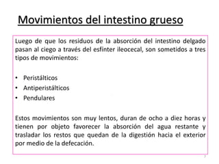 Movimientos del intestino grueso 
Luego de que los residuos de la absorción del intestino delgado 
pasan al ciego a través del esfínter ileocecal, son sometidos a tres 
tipos de movimientos: 
• Peristálticos 
• Antiperistálticos 
• Pendulares 
Estos movimientos son muy lentos, duran de ocho a diez horas y 
tienen por objeto favorecer la absorción del agua restante y 
trasladar los restos que quedan de la digestión hacia el exterior 
por medio de la defecación. 
7 
 