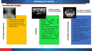 APENDICITIS AGUDA
Estudios de Imagen
Rx
Simple
de
Abdomen
• Presencia de un fecalito y
la carga fecal en el ciego
• Útil para descartar otras
lesiones pero rara vez para
dx apendicitis
Ecografía
• Económica, rápida, no
precisa contraste y se
puede realizar en
embarazadas
• Asa intestinal de extremo
ciego, no peristáltica que
se origina en el ciego.
• El engrosamiento de la
pared apendicular y la
presencia de liquido
periapendicular son
indicativos de apendicitis.
Tomografía
computarizada
• El apéndice inflamado
luce dilatado (> 5 mm) y
con pared engrosada.
• Suele haber signos de
inflamación
• Pese a la utilidad potencial
de la CT, hay desventajas
importantes.
• Costosa, expone a
radiación significativa,
utilidad limitada durante el
embarazo pendicular y
liquido libre.
55-96% sensibilidad
85 a 98% especificidad 92 a 97% de sensibilidad
85 a 94% de especificidad
 