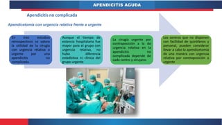 APENDICITIS AGUDA
Apendicitis no complicada
Apendicetomía con urgencia relativa frente a urgente
En tres estudios
retrospectivos se valoro
la utilidad de la cirugía
con urgencia relativa o
urgente por una
apendicitis no
complicada.
Aunque el tiempo de
estancia hospitalaria fue
mayor para el grupo con
urgencia relativa, no
hubo diferencia
estadística ni clínica del
grupo urgente
La cirugía urgente por
contraposición a la de
urgencia relativa en la
apendicitis no
complicada depende de
cada centro y cirujano.
Los centros que no disponen
con facilidad de quirófanos y
personal, pueden considerar
llevar a cabo la apendicetomía
de una manera con urgencia
relativa por contraposición a
urgente
 