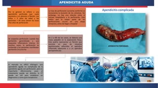 APENDICITIS AGUDA
Apendicitis complicada
Por lo general se refiere a una
apendicitis perforada que suele
asociarse a un absceso o flemón. Los
niños < 5 años de edad y los
pacientes > 65 anos tienen las tasas
mas altas de perforación
La tasa de perforación aumenta conforme se
incrementa la duración de los síntomas. Sin
embargo, no hay una relación entre el
retraso hospitalario y la perforación. Esto
indica que la mayor parte de las
perforaciones ocurre en una etapa
temprana, antes de llegar a hospital
Se sospecha perforación cuando hay
peritonitis generalizada y una
respuesta inflamatoria intensa. En
muchos casos, la perforación es
contenida y los pacientes manifiestan
peritonitis circunscrita
En 2 a 6% de los casos, se detecta una
masa palpable en la exploración física.
Esto podría representar un flemón que
consiste en asas de intestino
apelotonadas adheridas al apéndice
inflamado adyacente o a un apéndice
periapendicular.
A menudo es difícil distinguir una
apendicitis aguda no complicada de la
apendicitis aguda con perforación, pero es
importante diferenciarlas pues el
tratamiento puede ser distinto, la CT
puede ser útil para establecer un
diagnostico y como guía terapéutica
 